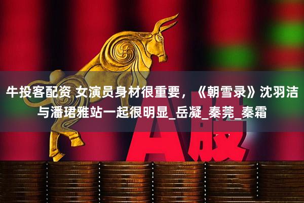 牛投客配资 女演员身材很重要，《朝雪录》沈羽洁与潘珺雅站一起很明显_岳凝_秦莞_秦霜
