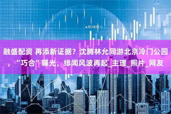 融盛配资 再添新证据？沈腾林允同游北京冷门公园，“巧合”曝光，绯闻风波再起_主理_照片_网友