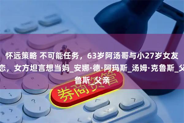 怀远策略 不可能任务，63岁阿汤哥与小27岁女友热恋，女方坦言想当妈_安娜·德·阿玛斯_汤姆·克鲁斯_父亲
