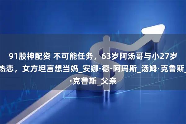 91股神配资 不可能任务，63岁阿汤哥与小27岁女友热恋，女方坦言想当妈_安娜·德·阿玛斯_汤姆·克鲁斯_父亲