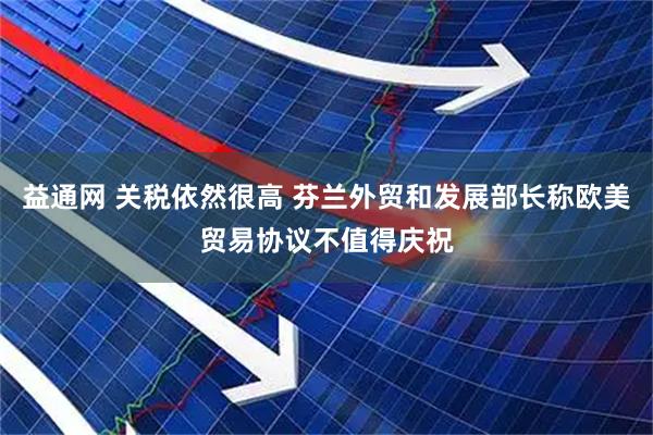 益通网 关税依然很高 芬兰外贸和发展部长称欧美贸易协议不值得庆祝