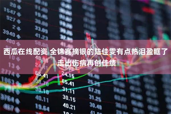 西瓜在线配资 全锦赛摘银的陆佳雯有点热泪盈眶了 走出伤病再创佳绩