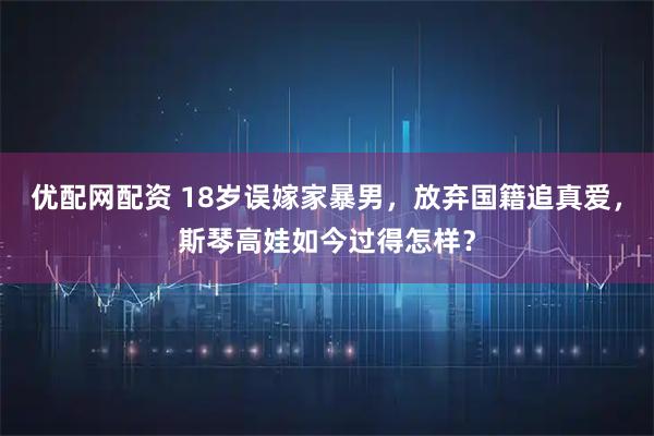 优配网配资 18岁误嫁家暴男，放弃国籍追真爱，斯琴高娃如今过得怎样？