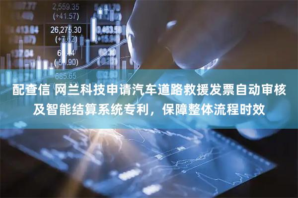 配查信 网兰科技申请汽车道路救援发票自动审核及智能结算系统专利，保障整体流程时效