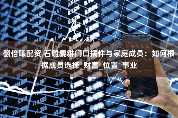 翻倍赚配资 石雕貔貅门口摆件与家庭成员：如何根据成员选择_财富_位置_事业