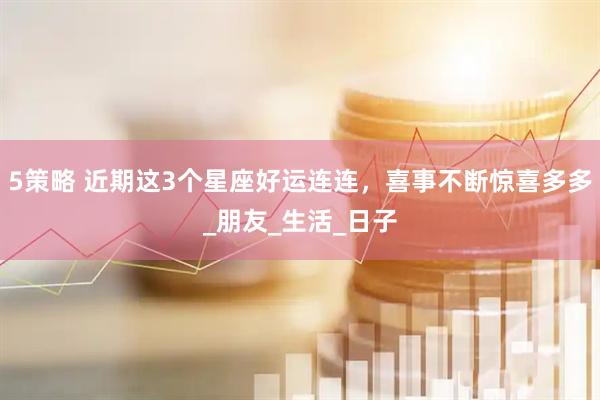 5策略 近期这3个星座好运连连，喜事不断惊喜多多_朋友_生活_日子