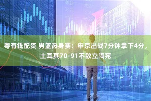 粤有钱配资 男篮热身赛：申京出战7分钟拿下4分，土耳其70-91不敌立陶宛