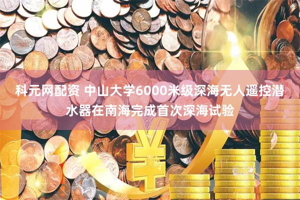 科元网配资 中山大学6000米级深海无人遥控潜水器在南海完成首次深海试验