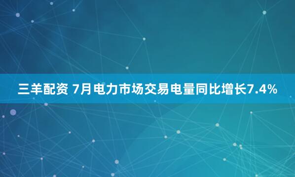 三羊配资 7月电力市场交易电量同比增长7.4%