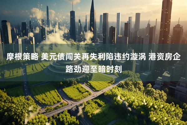 摩根策略 美元债闯关再失利陷违约漩涡 港资房企路劲迎至暗时刻
