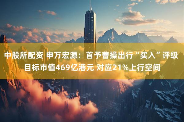 中股所配资 申万宏源：首予曹操出行“买入”评级 目标市值469亿港元 对应21%上行空间