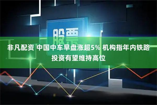 非凡配资 中国中车早盘涨超5% 机构指年内铁路投资有望维持高位