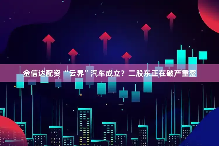 金信达配资 “云界”汽车成立？二股东正在破产重整