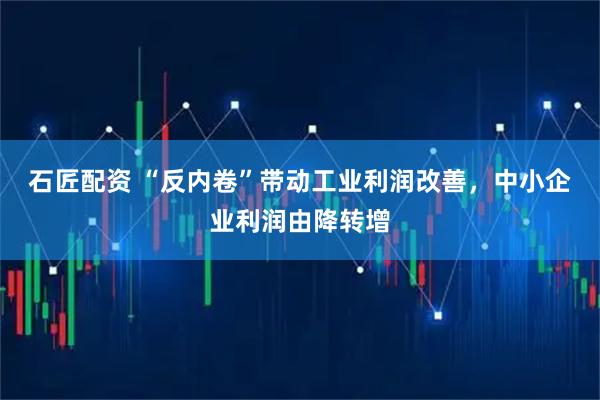 石匠配资 “反内卷”带动工业利润改善，中小企业利润由降转增