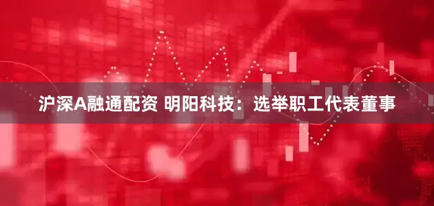 沪深A融通配资 明阳科技：选举职工代表董事