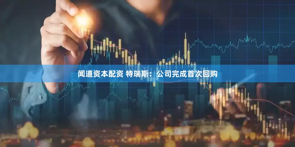 闻道资本配资 特瑞斯：公司完成首次回购