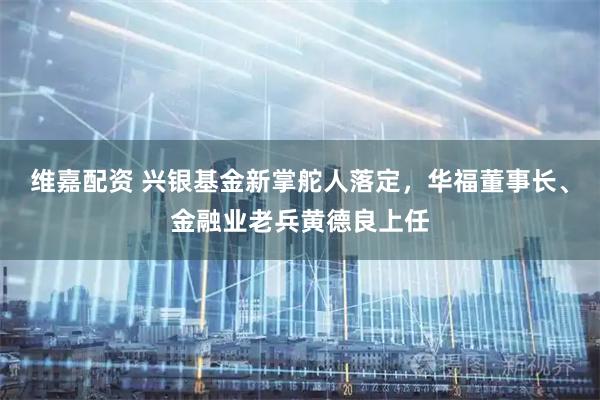 维嘉配资 兴银基金新掌舵人落定，华福董事长、金融业老兵黄德良上任