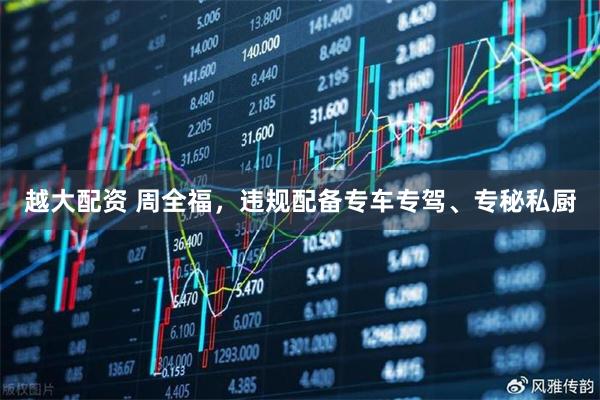 越大配资 周全福，违规配备专车专驾、专秘私厨
