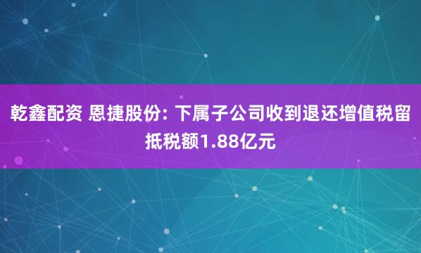 乾鑫配资 恩捷股份: 下属子公司收到退还增值税留抵税额1.88亿元