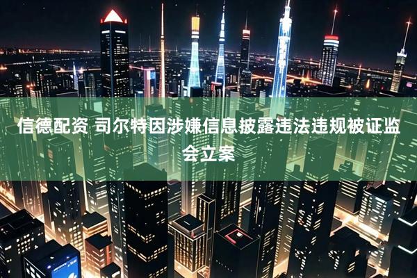 信德配资 司尔特因涉嫌信息披露违法违规被证监会立案