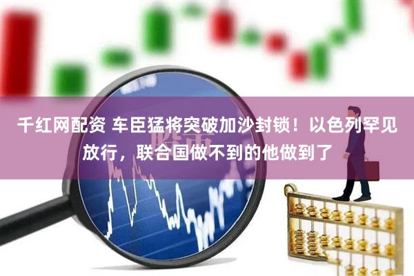 千红网配资 车臣猛将突破加沙封锁！以色列罕见放行，联合国做不到的他做到了