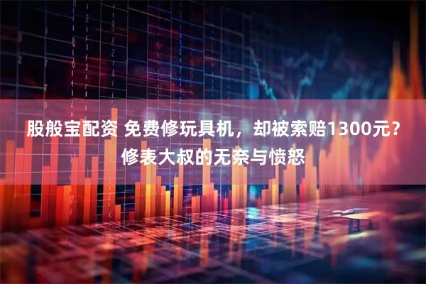 股般宝配资 免费修玩具机，却被索赔1300元？修表大叔的无奈与愤怒