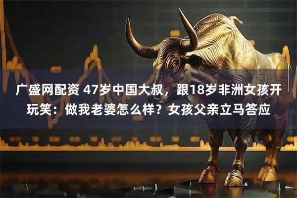 广盛网配资 47岁中国大叔，跟18岁非洲女孩开玩笑：做我老婆怎么样？女孩父亲立马答应