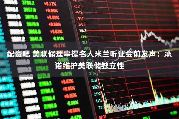 配资吧 美联储理事提名人米兰听证会前发声：承诺维护美联储独立性