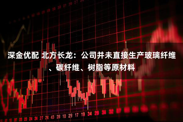 深金优配 北方长龙：公司并未直接生产玻璃纤维、碳纤维、树脂等原材料