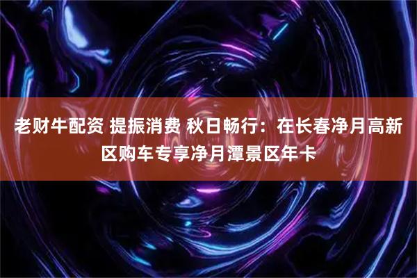 老财牛配资 提振消费 秋日畅行：在长春净月高新区购车专享净月潭景区年卡