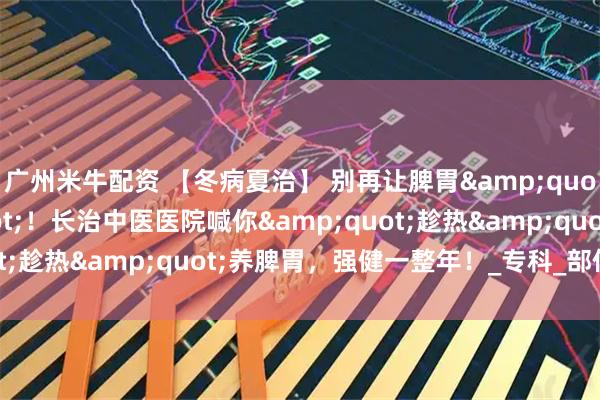 广州米牛配资 【冬病夏治】 别再让脾胃"怕过冬"!长治中医医院喊你"趁热"养脾胃,强健一整年!_专科_部位_体质