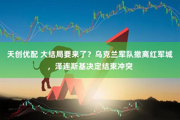 天创优配 大结局要来了？乌克兰军队撤离红军城，泽连斯基决定结束冲突