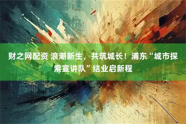 财之网配资 浪潮新生，共筑城长！浦东“城市探索宣讲队”结业启新程