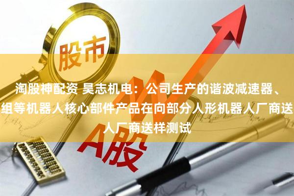 淘股神配资 昊志机电：公司生产的谐波减速器、关节模组等机器人核心部件产品在向部分人形机器人厂商送样测试