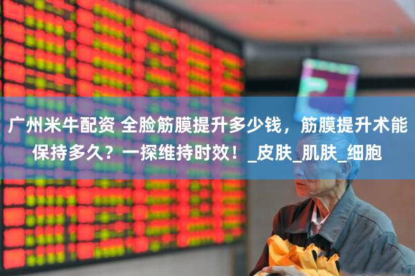 广州米牛配资 全脸筋膜提升多少钱，筋膜提升术能保持多久？一探维持时效！_皮肤_肌肤_细胞