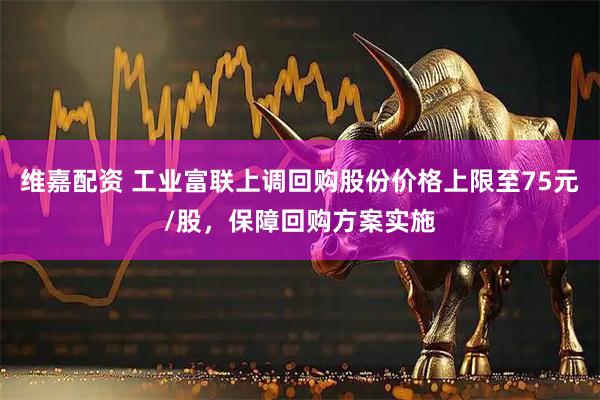维嘉配资 工业富联上调回购股份价格上限至75元/股，保障回购方案实施