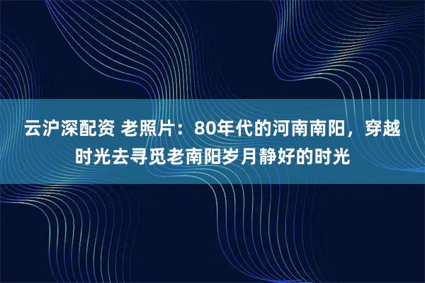 云沪深配资 老照片：80年代的河南南阳，穿越时光去寻觅老南阳岁月静好的时光