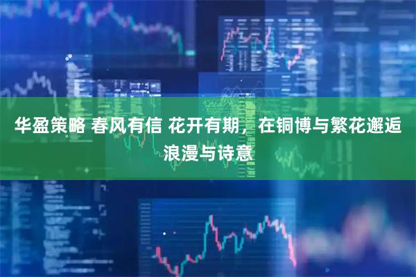 华盈策略 春风有信 花开有期，在铜博与繁花邂逅浪漫与诗意