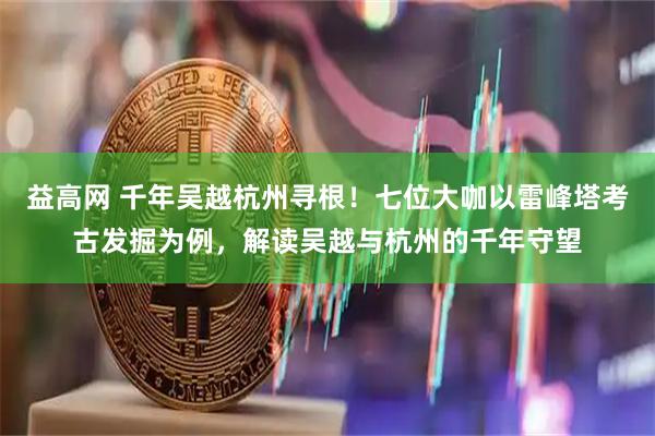 益高网 千年吴越杭州寻根！七位大咖以雷峰塔考古发掘为例，解读吴越与杭州的千年守望