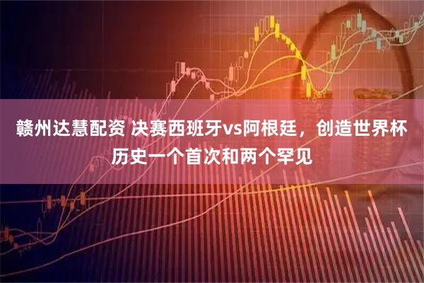 赣州达慧配资 决赛西班牙vs阿根廷，创造世界杯历史一个首次和两个罕见