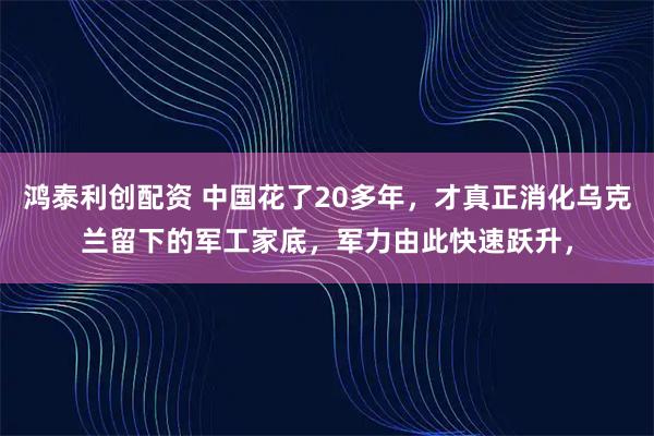鸿泰利创配资 中国花了20多年，才真正消化乌克兰留下的军工家底，军力由此快速跃升，